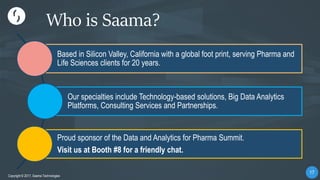 1717
Copyright © 2017, Saama Technologies
17
Copyright © 2017, Saama Technologies
Who is Saama?
Based in Silicon Valley, California with a global foot print, serving Pharma and
Life Sciences clients for 20 years.
Our specialties include Technology-based solutions, Big Data Analytics
Platforms, Consulting Services and Partnerships.
Proud sponsor of the Data and Analytics for Pharma Summit.
Visit us at Booth #8 for a friendly chat.
 