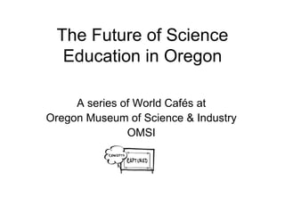 The Future of Science Education in Oregon A series of World Cafés at Oregon Museum of Science & Industry OMSI 