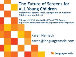 The Future of Screens for
ALL Young Children
Presented at Screen Time: A Symposium on Media for
Children and Youth 0 – 8
Chicago – 9/9/16 (hosted by IIT and TEC Center)
http://www.developmentalmedia.org/screen-time-symposium/
Karen Nemeth
Karen@languagecastle.com
 