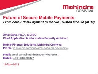 Future of Secure Mobile Payments
From Zero-Effort-Payment to Mobile Trusted Module (MTM)

Amal Saha, Ph.D., C|CISO
Chief Application & Information Security Architect,
Mobile Finance Solutions, Mahindra Comviva
Profile: in.linkedin.com/pub/amal-saha-ph-d/b/57/364
email: amal.saha@mahindracomviva.com ,
Mobile: +91-9818004327

12-Nov-2013
1

 