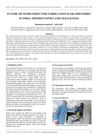 IJRET: International Journal of Research in Engineering and Technology eISSN: 2319-1163 | pISSN: 2321-7308
_______________________________________________________________________________________
Volume: 04 Issue: 08 | August-2015, Available @ http://www.ijret.org 72
FUTURE OF SEMICONDUCTOR FABRICATION (FAB) INDUSTRIES
IN INDIA- OPPORTUNITIES AND CHALLENGES
Himanshu Kushwah1
, Anil Sethi2
1
Assistant Professor, Department of Electronics, Keshav Mahavidyalaya, University of Delhi, Delhi, India
2
Assistant Professor, Department of Electronics, Keshav Mahavidyalaya, University of Delhi, Delhi, India
Abstract
The peak demand of electronics products in India will reach several billions in forthcoming years. It has been always a dream of
Electronics engineers in India to have a well structured manufacturing sector. At present a good number of companies are
working in design but they don’t have their own fabrication facility here. The design projects which they are handling have larger
dependency on foreign FABs. The country is a leading exporter of information technology service, including knowledge-intensive
chip design under the EDA environment. India’s strength in chip design doesn’t help at all as we are lacking in wafer fabrication.
Local electronics manufacturing remains disconnected from India’s chip design capabilities, research and development area. This
has also affect the employment of electronics engineer as we have lacking in electronics manufacturing. India’s increasing
domestic demand of electronics products results in rise in imports of final products and high dependency on key components/ICs.
The manufacturing of semiconductor in India will only boost up with effective and growth oriented semiconductor policy and
with a well maintained eco-system set up by the central government so that international player may attract to set up the wafer
fabrication and R&D units in India.
Keywords: FAB, ESDM, NPE, EDA, Wafer.
--------------------------------------------------------------------***---------------------------------------------------------------------
1. INTRODUCTION
The Integrated Circuit (IC) devices play very crucial role in
modern society of electronics system design, from industrial
applications such as computer controlled application and
operated machinery to mechtronics, microwave
telecommunication, and daily computing needs. In today‟s
world we can‟t think for a single minute with out
semiconductor chips embedded gadgets in our day-to-day
life by making it pleasurable, smooth, safer and healthier.
Semiconductor designer today shrink the size of transistor
on wafer such that they have little distance to travel, which
increase the processing of data tremendously. Unfortunately
the Indian semiconductor industry is at a low stage. Most of
the existing players in this industry are focused on fabless
chip design and there are no semiconductor players with
capabilities in semiconductor fabrication (fab.) or in „eco-
system‟ manufacturing. The current Semiconductor Policy is
expected to create incentives for players to invest in
semiconductor fabrication under Make in India initiatives
recently launched by the Government of India. This policy
provides the path for development of both FAB and eco-
systems unit. (Description given below):
1.1 Electronic Design Unit (EDU)
Design Units includes the facility of semiconductor chip
design under electronic design automation environment. It
doesn‟t involve actual fabrication or packaging of
semiconductors wafers. The hardware circuit design is first
simulated and after certain design rule checks it‟s ready for
test manufacturing. India has its master hand in design units
through many international players which have already
setup their base here.[4]
1.2 Eco-System Unit (ESU)
The Eco-System Unit comprises a developed and matured
corridor of Original Design Manufacturer (ODM)/ Original
Equipment Manufacturer (OEM) to fulfill the need of home
State. The ODM/ OEM are the manufacturers of
semiconductor displays such as LED, LCD, OLED, Plasma
display and other advanced displays. They also manufacture
memory devices, solar cells and nano technology products.
[4]
1.3 Fabrication Unit (FAB)
The fabrication unit includes semiconductor wafer
fabrication facility, ATMP (Assembly Test Mark Pack) and
the quality cross check mechanism. The input for this unit is
from design units[4]
.
A Visual of FAB Unit
Source: STMicroelectronics FAB, Crolles France.
 