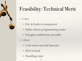Feasibility: Technical Merit
• (+)ve
• HA & Scale is transparent
• Make citizen programming easier
• Polyglot architecture possible
• (-)tive
• Cold starts and tail latencies
• EDA is hard
• Handling state
!10
 