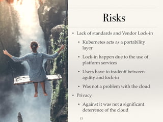 Risks
• Lack of standards and Vendor Lock-in
• Kubernetes acts as a portability
layer
• Lock-in happen due to the use of
platform services
• Users have to tradeoff between
agility and lock-in
• Was not a problem with the cloud
• Privacy
• Against it was not a signiﬁcant
deterrence of the cloud
!13
 