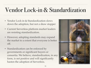 Vendor Lock-in & Standardization
• Vendor Lock-in & Standardization slows
down the adoption, but not a show stopper
• Current Serverless platform market leaders
are resisting standardization.
• However, adopting standards may expand
the market to a extent that everyone is better
off.
• Standardization can be enforced by
governments or signiﬁcant buyers or
consortia. We believe, standardization, in any
form, is net positive and will signiﬁcantly
hasten the adoption of Serverless.
!16
 