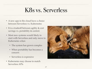 K8s vs. Serverless
• A new app in the cloud have a choice
between Serverless vs. Kubernetes
• It is a tradeoff between agility & cost
savings vs. portability & control.
• Most new systems would likely to
start with Serverless and only move to
Kubernetes when
• The system has grown complex
• When portability has becomes a
concern
• Serverless is expensive
• Kubernetes may choose to match
Serverless APIs
!17
 