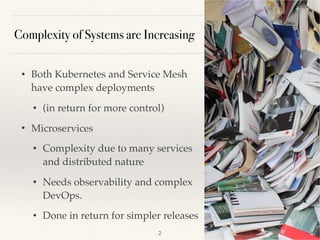 Complexity of Systems are Increasing
• Both Kubernetes and Service Mesh
have complex deployments
• (in return for more control)
• Microservices
• Complexity due to many services
and distributed nature
• Needs observability and complex
DevOps.
• Done in return for simpler releases
!2
 