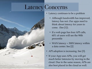 !3
• Latency continues to be a problem
• Although bandwidth has improved,
latency has not. Our apps need to
think about latency for years to
come. (See [1]).
• If a web page has four API calls,
60% of users will see the 90th
percentile
• WAN latency = 300X latency within
a data center. See [2]
• API adoption is increasing. See [3].
• If your App uses APIs, you will get
much better latencies by moving to the
cloud. Due to the same reason, APIs are
also best placed in the cloud as well.
Latency Concerns
 
