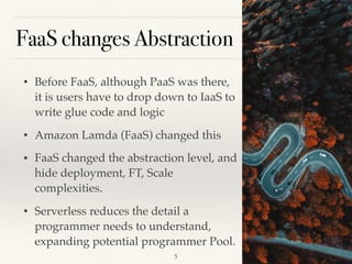 FaaS changes Abstraction
• Before FaaS, although PaaS was there,
it is users have to drop down to IaaS to
write glue code and logic
• Amazon Lamda (FaaS) changed this
• FaaS changed the abstraction level, and
hide deployment, FT, Scale
complexities.
• Serverless reduces the detail a
programmer needs to understand,
expanding potential programmer Pool.
!5
 
