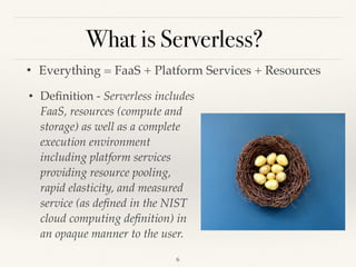 What is Serverless?
• Everything = FaaS + Platform Services + Resources
!6
• Deﬁnition - Serverless includes
FaaS, resources (compute and
storage) as well as a complete
execution environment
including platform services
providing resource pooling,
rapid elasticity, and measured
service (as deﬁned in the NIST
cloud computing deﬁnition) in
an opaque manner to the user.
 