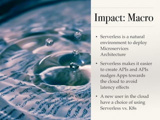 Impact: Macro
• Serverless is a natural
environment to deploy
Microservices
Architecture
• Serverless makes it easier
to create APIs and APIs
nudges Apps towards
the cloud to avoid
latency effects
• A new user in the cloud
have a choice of using
Serverless vs. K8s
!8
 