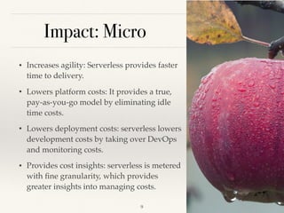 Impact: Micro
• Increases agility: Serverless provides faster
time to delivery.
• Lowers platform costs: It provides a true,
pay-as-you-go model by eliminating idle
time costs.
• Lowers deployment costs: serverless lowers
development costs by taking over DevOps
and monitoring costs.
• Provides cost insights: serverless is metered
with ﬁne granularity, which provides
greater insights into managing costs.
!9
 