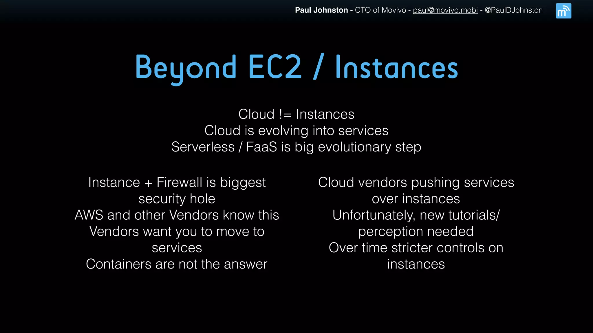 Paul Johnston - CTO of Movivo - paul@movivo.mobi - @PaulDJohnston
Beyond EC2 / Instances
Cloud != Instances
Cloud is evolving into services
Serverless / FaaS is big evolutionary step
Instance + Firewall is biggest
security hole
AWS and other Vendors know this
Vendors want you to move to
services
Containers are not the answer
Cloud vendors pushing services
over instances
Unfortunately, new tutorials/
perception needed
Over time stricter controls on
instances
 