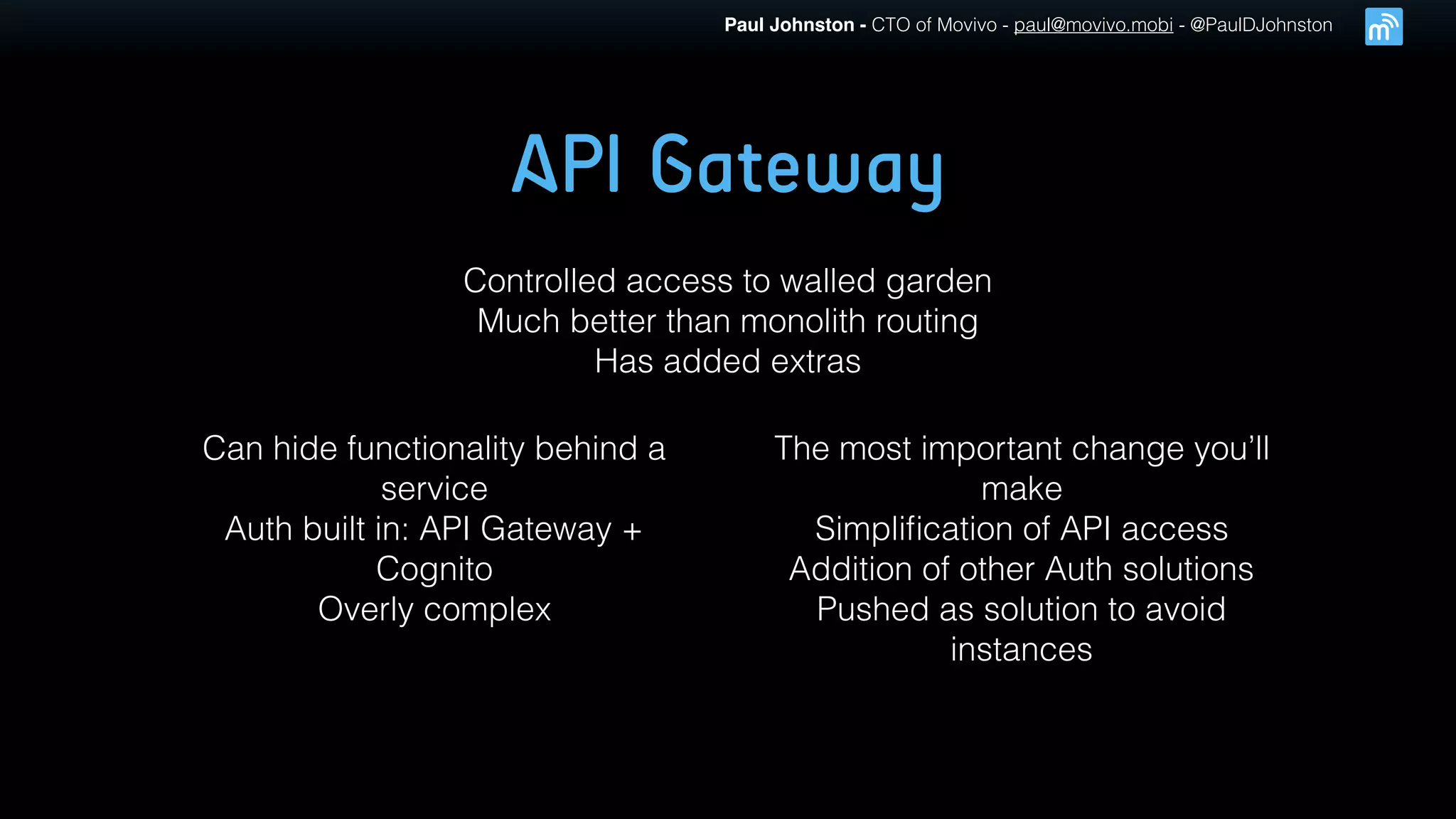 Paul Johnston - CTO of Movivo - paul@movivo.mobi - @PaulDJohnston
API Gateway
Controlled access to walled garden
Much better than monolith routing
Has added extras
Can hide functionality behind a
service
Auth built in: API Gateway +
Cognito
Overly complex
The most important change you’ll
make
Simpliﬁcation of API access
Addition of other Auth solutions
Pushed as solution to avoid
instances
 