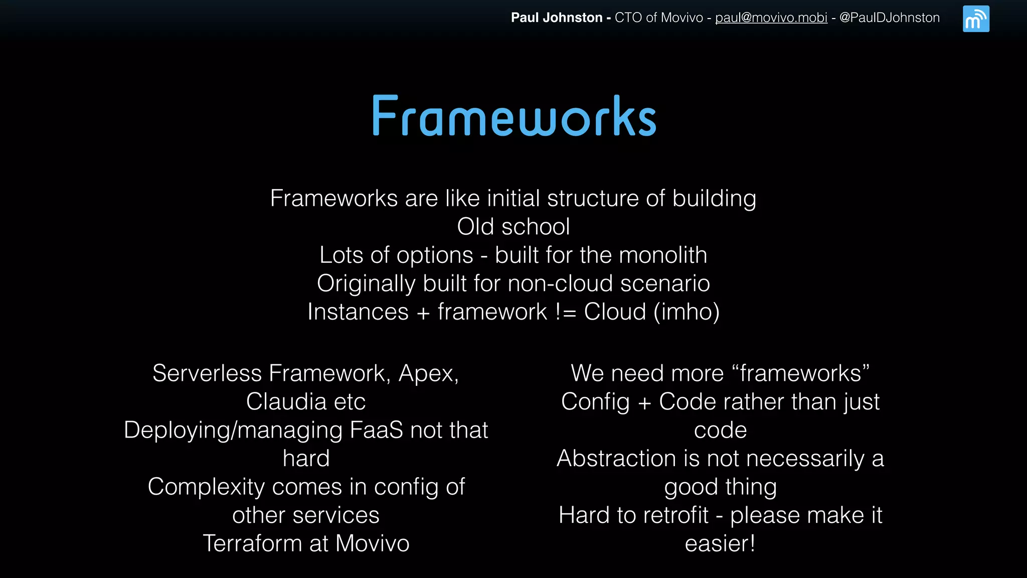 Paul Johnston - CTO of Movivo - paul@movivo.mobi - @PaulDJohnston
Frameworks
Frameworks are like initial structure of building
Old school
Lots of options - built for the monolith
Originally built for non-cloud scenario
Instances + framework != Cloud (imho)
Serverless Framework, Apex,
Claudia etc
Deploying/managing FaaS not that
hard
Complexity comes in conﬁg of
other services
Terraform at Movivo
We need more “frameworks”
Conﬁg + Code rather than just
code
Abstraction is not necessarily a
good thing
Hard to retroﬁt - please make it
easier!
 