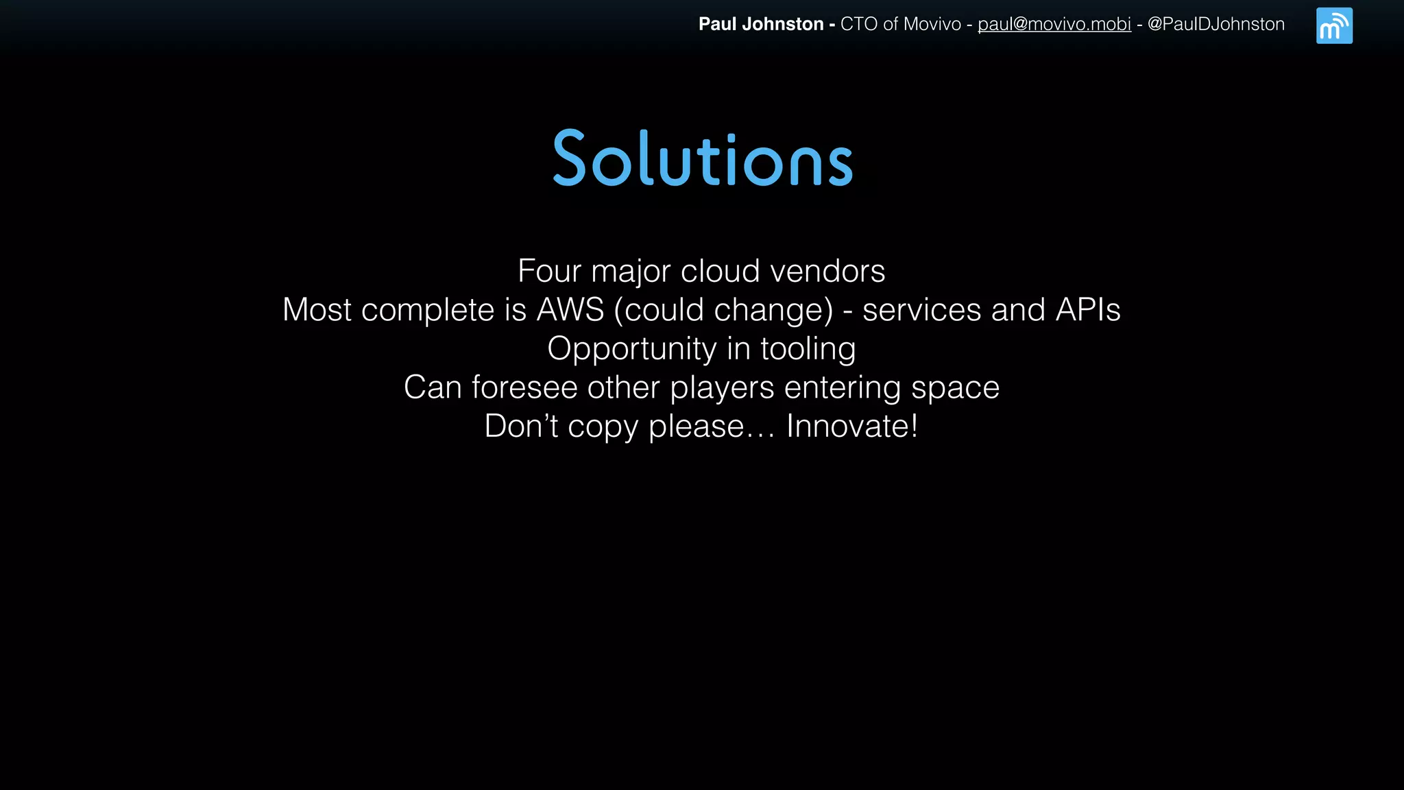 Paul Johnston - CTO of Movivo - paul@movivo.mobi - @PaulDJohnston
Solutions
Four major cloud vendors
Most complete is AWS (could change) - services and APIs
Opportunity in tooling
Can foresee other players entering space
Don’t copy please… Innovate!
 