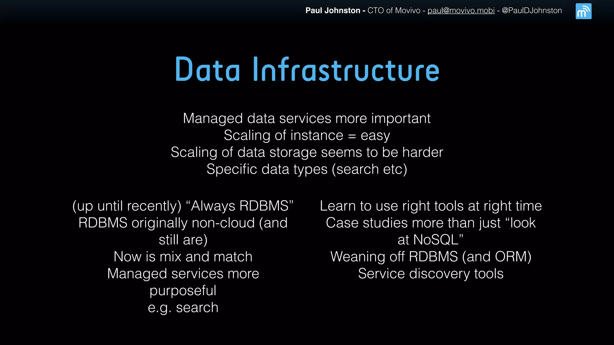 Paul Johnston - CTO of Movivo - paul@movivo.mobi - @PaulDJohnston
Data Infrastructure
Managed data services more important
Scaling of instance = easy
Scaling of data storage seems to be harder
Speciﬁc data types (search etc)
(up until recently) “Always RDBMS”
RDBMS originally non-cloud (and
still are)
Now is mix and match
Managed services more
purposeful
e.g. search
Learn to use right tools at right time
Case studies more than just “look
at NoSQL”
Weaning off RDBMS (and ORM)
Service discovery tools
 