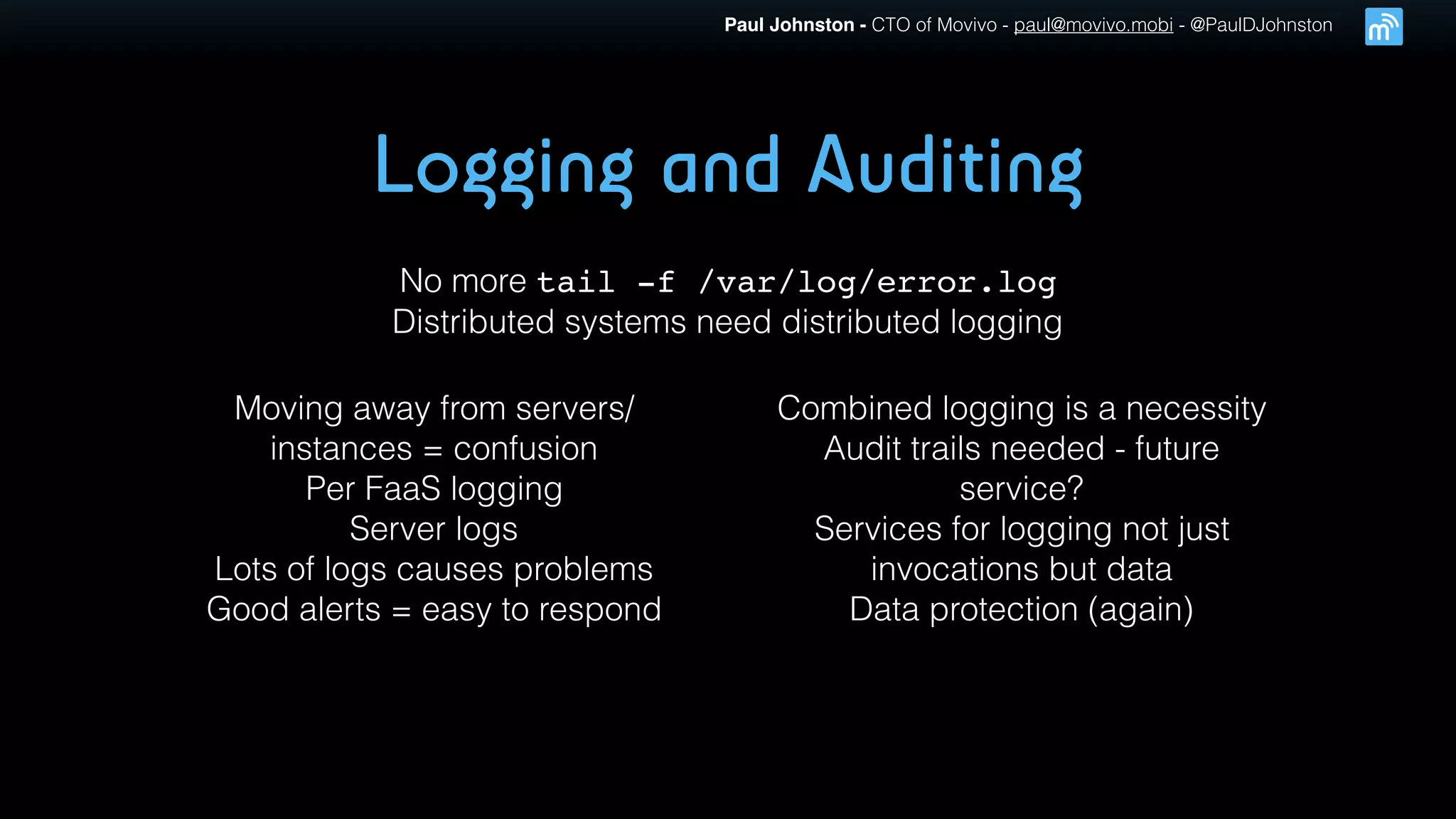 Paul Johnston - CTO of Movivo - paul@movivo.mobi - @PaulDJohnston
Logging and Auditing
No more tail -f /var/log/error.log
Distributed systems need distributed logging
Moving away from servers/
instances = confusion
Per FaaS logging
Server logs
Lots of logs causes problems
Good alerts = easy to respond
Combined logging is a necessity
Audit trails needed - future
service?
Services for logging not just
invocations but data
Data protection (again)
 