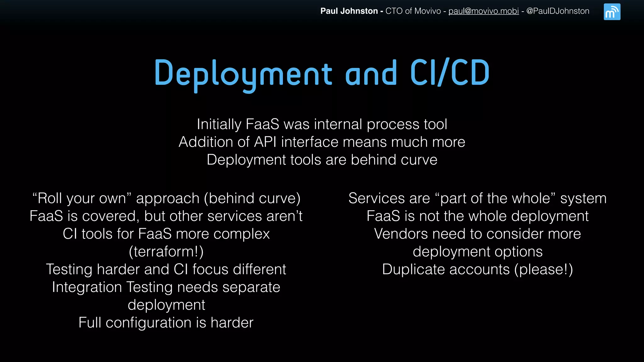 Paul Johnston - CTO of Movivo - paul@movivo.mobi - @PaulDJohnston
Deployment and CI/CD
Initially FaaS was internal process tool
Addition of API interface means much more
Deployment tools are behind curve
“Roll your own” approach (behind curve)
FaaS is covered, but other services aren’t
CI tools for FaaS more complex
(terraform!)
Testing harder and CI focus different
Integration Testing needs separate
deployment
Full conﬁguration is harder
Services are “part of the whole” system
FaaS is not the whole deployment
Vendors need to consider more
deployment options
Duplicate accounts (please!)
 