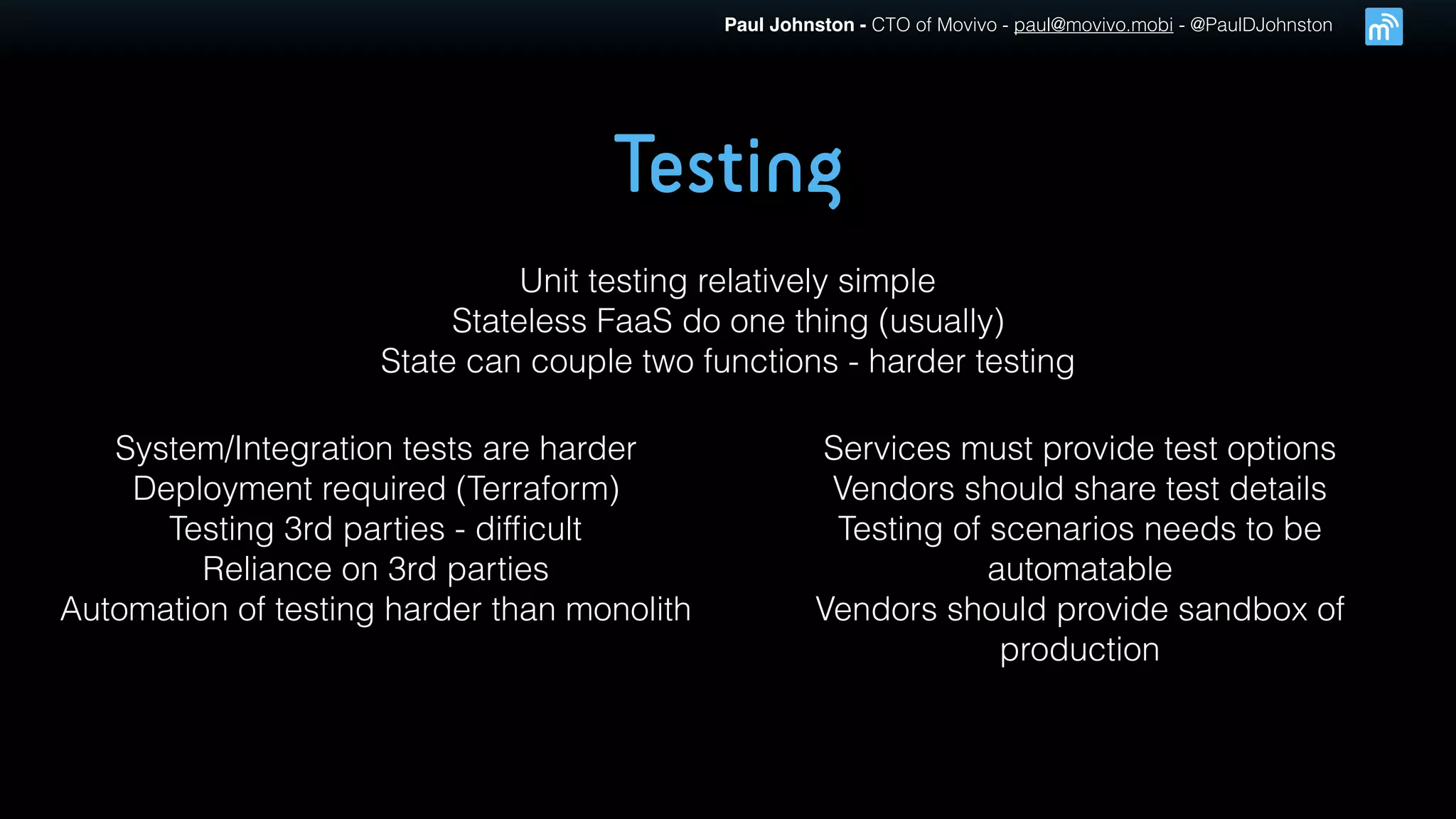 Paul Johnston - CTO of Movivo - paul@movivo.mobi - @PaulDJohnston
Testing
Unit testing relatively simple
Stateless FaaS do one thing (usually)
State can couple two functions - harder testing
System/Integration tests are harder
Deployment required (Terraform)
Testing 3rd parties - difﬁcult
Reliance on 3rd parties
Automation of testing harder than monolith
Services must provide test options
Vendors should share test details
Testing of scenarios needs to be
automatable
Vendors should provide sandbox of
production
 