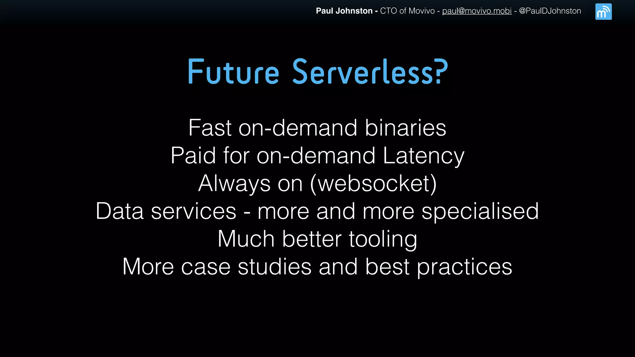 Paul Johnston - CTO of Movivo - paul@movivo.mobi - @PaulDJohnston
Future Serverless?
Fast on-demand binaries
Paid for on-demand Latency
Always on (websocket)
Data services - more and more specialised
Much better tooling
More case studies and best practices
 