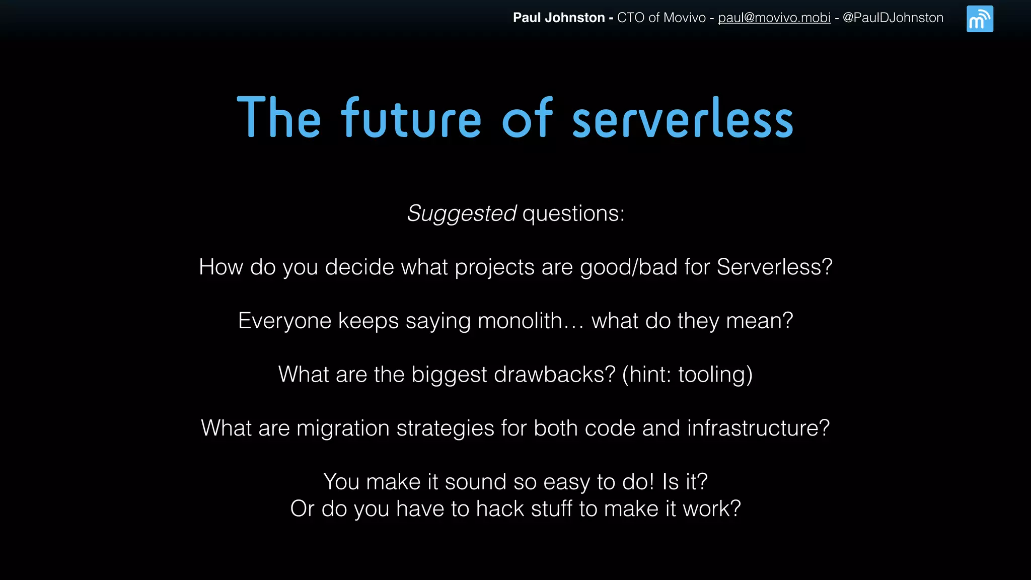 Paul Johnston - CTO of Movivo - paul@movivo.mobi - @PaulDJohnston
The future of serverless
Suggested questions:
How do you decide what projects are good/bad for Serverless?
Everyone keeps saying monolith… what do they mean?
What are the biggest drawbacks? (hint: tooling)
What are migration strategies for both code and infrastructure?
You make it sound so easy to do! Is it?
Or do you have to hack stuff to make it work?
 