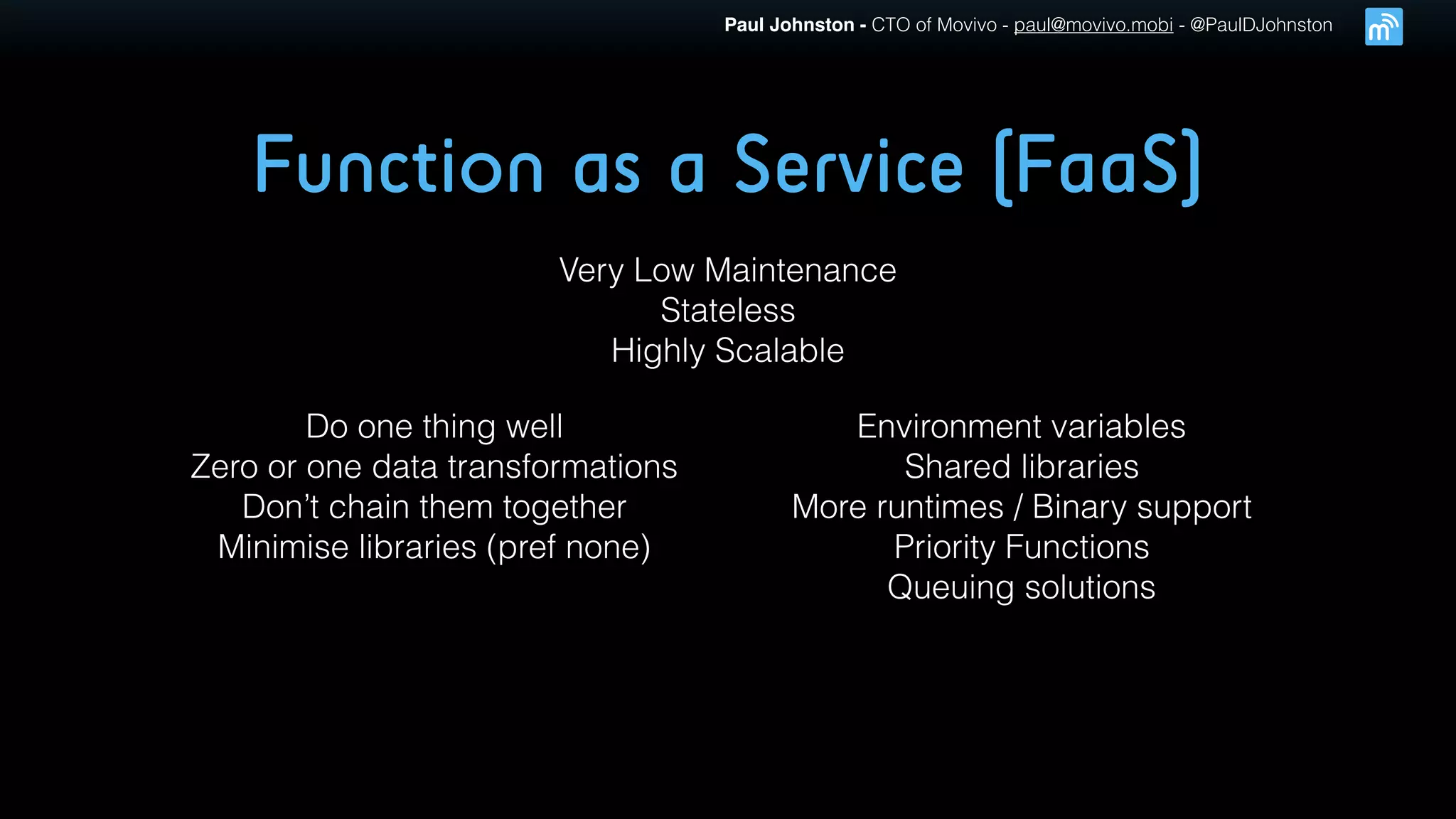 Paul Johnston - CTO of Movivo - paul@movivo.mobi - @PaulDJohnston
Function as a Service (FaaS)
Very Low Maintenance
Stateless
Highly Scalable
Do one thing well
Zero or one data transformations
Don’t chain them together
Minimise libraries (pref none)
Environment variables
Shared libraries
More runtimes / Binary support
Priority Functions
Queuing solutions
 