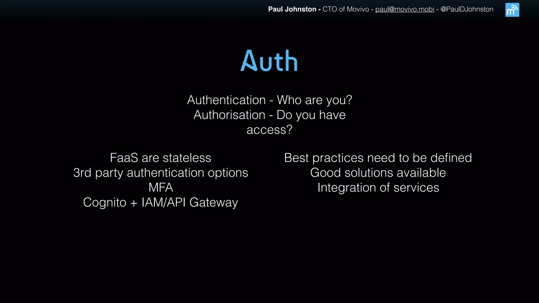 Paul Johnston - CTO of Movivo - paul@movivo.mobi - @PaulDJohnston
Auth
Authentication - Who are you?
Authorisation - Do you have
access?
FaaS are stateless
3rd party authentication options
MFA
Cognito + IAM/API Gateway
Best practices need to be deﬁned
Good solutions available
Integration of services
 