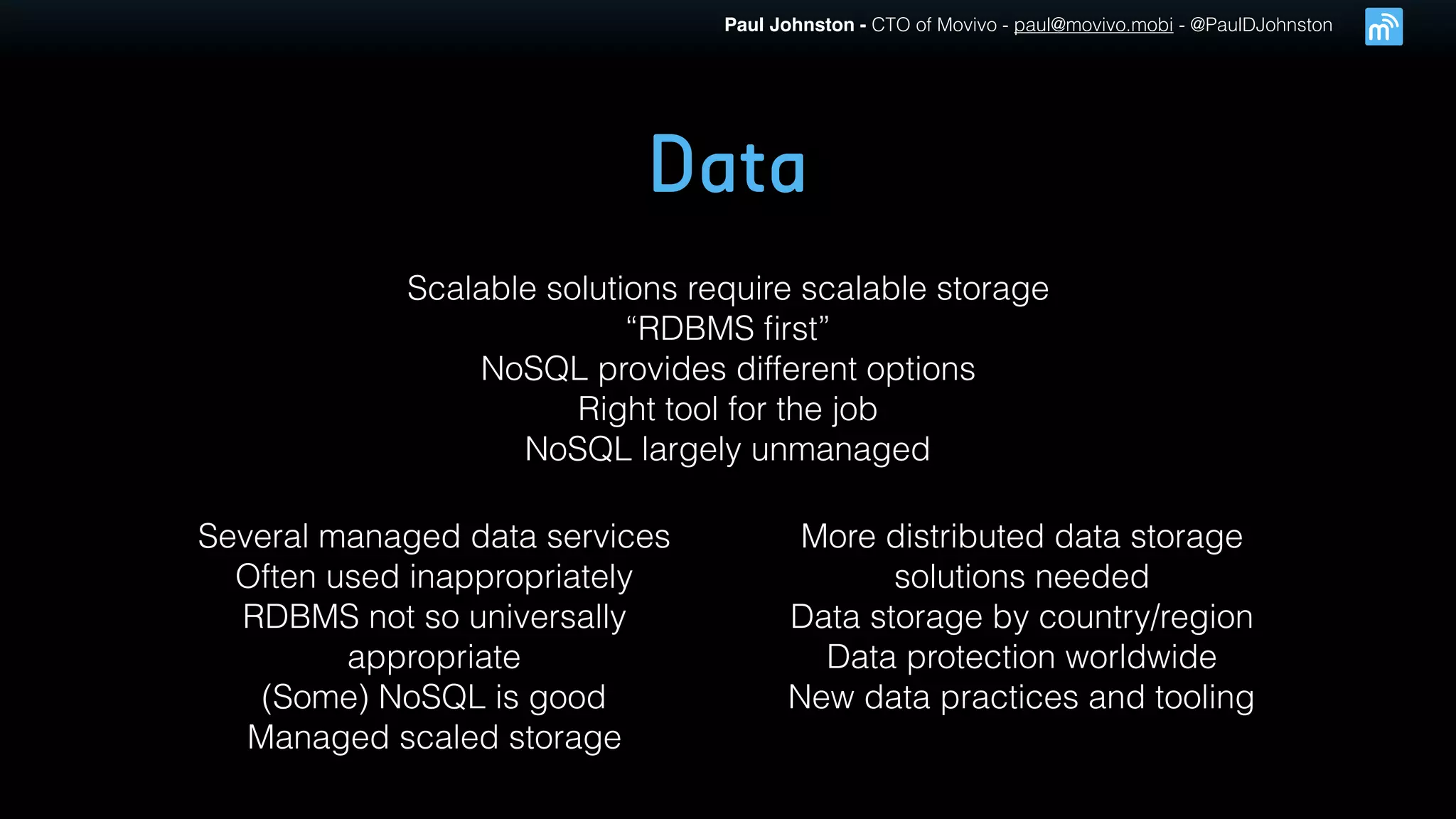 Paul Johnston - CTO of Movivo - paul@movivo.mobi - @PaulDJohnston
Data
Scalable solutions require scalable storage
“RDBMS ﬁrst”
NoSQL provides different options
Right tool for the job
NoSQL largely unmanaged
Several managed data services
Often used inappropriately
RDBMS not so universally
appropriate
(Some) NoSQL is good
Managed scaled storage
More distributed data storage
solutions needed
Data storage by country/region
Data protection worldwide
New data practices and tooling
 