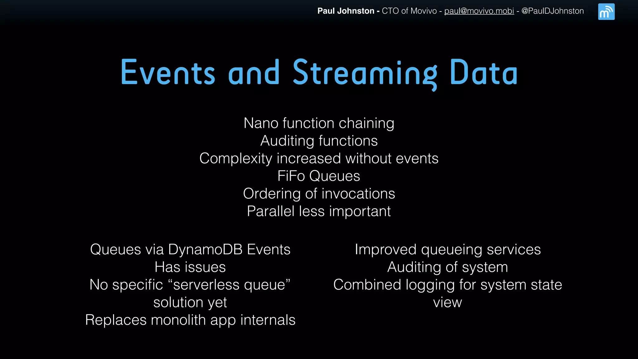 Paul Johnston - CTO of Movivo - paul@movivo.mobi - @PaulDJohnston
Events and Streaming Data
Nano function chaining
Auditing functions
Complexity increased without events
FiFo Queues
Ordering of invocations
Parallel less important
Queues via DynamoDB Events
Has issues
No speciﬁc “serverless queue”
solution yet
Replaces monolith app internals
Improved queueing services
Auditing of system
Combined logging for system state
view
 