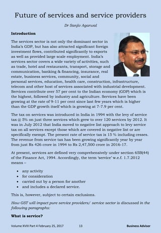 Volume XVIII Part 4 February 25, 2017 13 Business Advisor
Future of services and service providers
Dr Sanjiv Agarwal
Introduction
The services sector is not only the dominant sector in
India‘s GDP, but has also attracted significant foreign
investment flows, contributed significantly to exports
as well as provided large scale employment. India‘s
services sector covers a wide variety of activities, such
as trade, hotel and restaurants, transport, storage and
communication, banking & financing, insurance, real
estate, business services, community, social and
personal services, education, health care, construction, infrastructure,
telecom and other host of services associated with industrial development.
Services contribute over 57 per cent to the Indian economy (GDP) which is
the highest, followed by industry and agriculture. Services have been
growing at the rate of 9-11 per cent since last few years which is higher
than the GDP growth itself which is growing at 7-7.9 per cent.
The tax on services was introduced in India in 1994 with the levy of service
tax @ 5% on just three services which grew to over 120 services by 2012. It
was in July 2012 that India moved to negative list approach to levy service
tax on all services except those which are covered in negative list or are
specifically exempt. The present rate of service tax is 15 % including cesses.
The revenue from service tax has been growing significantly year by year
from just Rs 426 crore in 1994 to Rs 2,47,500 crore in 2016-17.
At present, services are defined very comprehensively under section 65B(44)
of the Finance Act, 1994. Accordingly, the term ‗service‘ w.e.f. 1.7.2012
means –
 any activity
 for consideration
 carried out by a person for another
 and includes a declared service.
This is, however, subject to certain exclusions.
How GST will impact pure service providers/ service sector is discussed in the
following paragraphs:
What is service?
 