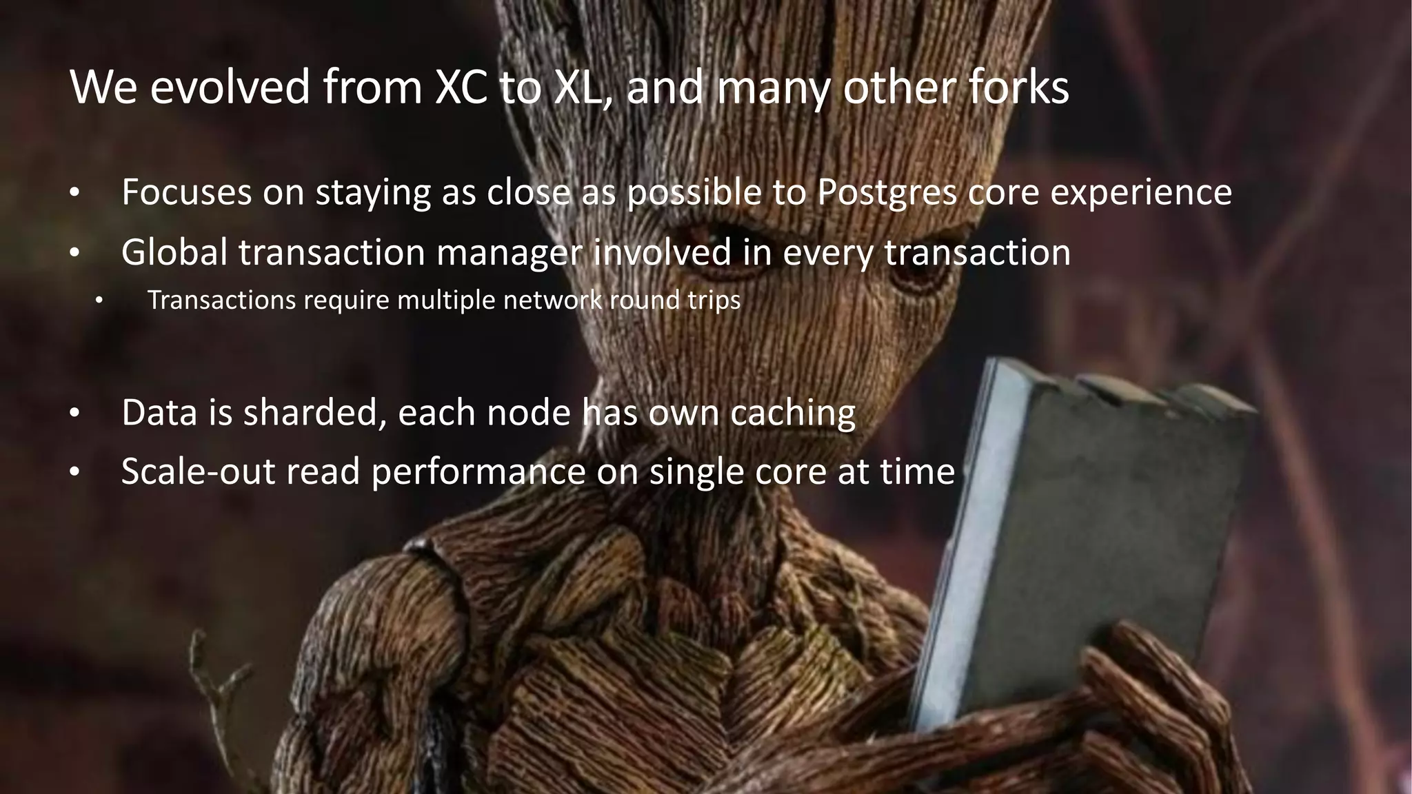 We evolved from XC to XL, and many other forks
• Focuses on staying as close as possible to Postgres core experience
• Global transaction manager involved in every transaction
• Transactions require multiple network round trips
• Data is sharded, each node has own caching
• Scale-out read performance on single core at time
 