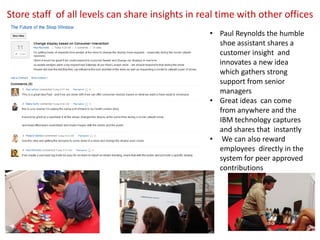 Store staff of all levels can share insights in real time with other offices
                                                  • Paul Reynolds the humble
                                                    shoe assistant shares a
                                                    customer insight and
                                                    innovates a new idea
                                                    which gathers strong
                                                    support from senior
                                                    managers
                                                  • Great ideas can come
                                                    from anywhere and the
                                                    IBM technology captures
                                                    and shares that instantly
                                                  • We can also reward
                                                    employees directly in the
                                                    system for peer approved
                                                    contributions
 
