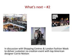 What’s next – #2




In discussion with Shopping Centres & London Fashion Week
to deliver customer co-creation event with top American
designer Corrie Nielsen
 