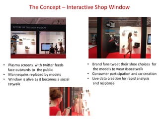 The Concept – Interactive Shop Window




• Plasma screens with twitter feeds        • Brand fans tweet their shoe choices for
  face outwards to the public                the models to wear #socatwalk
• Mannequins replaced by models            • Consumer participation and co-creation
• Window is alive as it becomes a social   • Live data creation for rapid analysis
  catwalk                                    and response
 