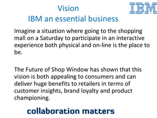 Vision
     IBM an essential business
Imagine a situation where going to the shopping
mall on a Saturday to participate in an interactive
experience both physical and on-line is the place to
be.

The Future of Shop Window has shown that this
vision is both appealing to consumers and can
deliver huge benefits to retailers in terms of
customer insights, brand loyalty and product
championing.
 