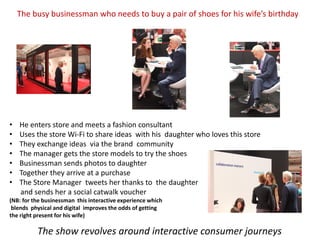 The busy businessman who needs to buy a pair of shoes for his wife’s birthday




•   He enters store and meets a fashion consultant
•   Uses the store Wi-Fi to share ideas with his daughter who loves this store
•   They exchange ideas via the brand community
•   The manager gets the store models to try the shoes
•   Businessman sends photos to daughter
•   Together they arrive at a purchase
•   The Store Manager tweets her thanks to the daughter
    and sends her a social catwalk voucher
(NB: for the businessman this interactive experience which
 blends physical and digital improves the odds of getting
the right present for his wife)

          The show revolves around interactive consumer journeys
 