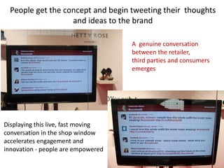 People get the concept and begin tweeting their thoughts
                   and ideas to the brand

                                    A genuine conversation
                                    between the retailer,
                                    third parties and consumers
                                    emerges




Displaying this live, fast moving
conversation in the shop window
accelerates engagement and
innovation - people are empowered
 