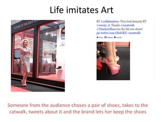 Life imitates Art




Someone from the audience choses a pair of shoes, takes to the
 catwalk, tweets about it and the brand lets her keep the shoes
 