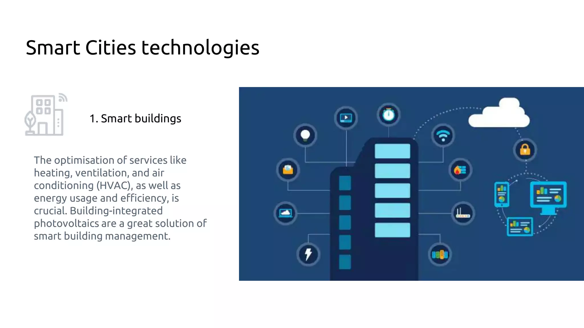 Smart Cities technologies
1. Smart buildings
The optimisation of services like
heating, ventilation, and air
conditioning (HVAC), as well as
energy usage and efficiency, is
crucial. Building-integrated
photovoltaics are a great solution of
smart building management.
 