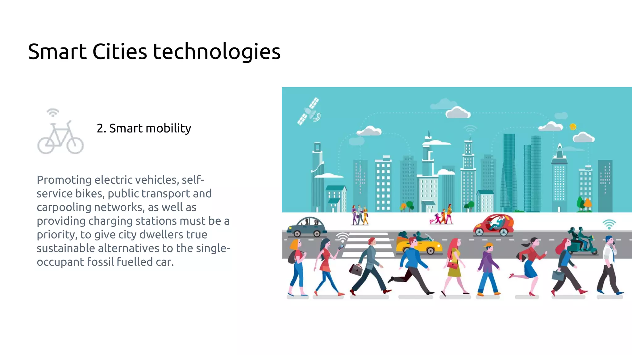 Smart Cities technologies
2. Smart mobility
Promoting electric vehicles, self-
service bikes, public transport and
carpooling networks, as well as
providing charging stations must be a
priority, to give city dwellers true
sustainable alternatives to the single-
occupant fossil fuelled car.
 
