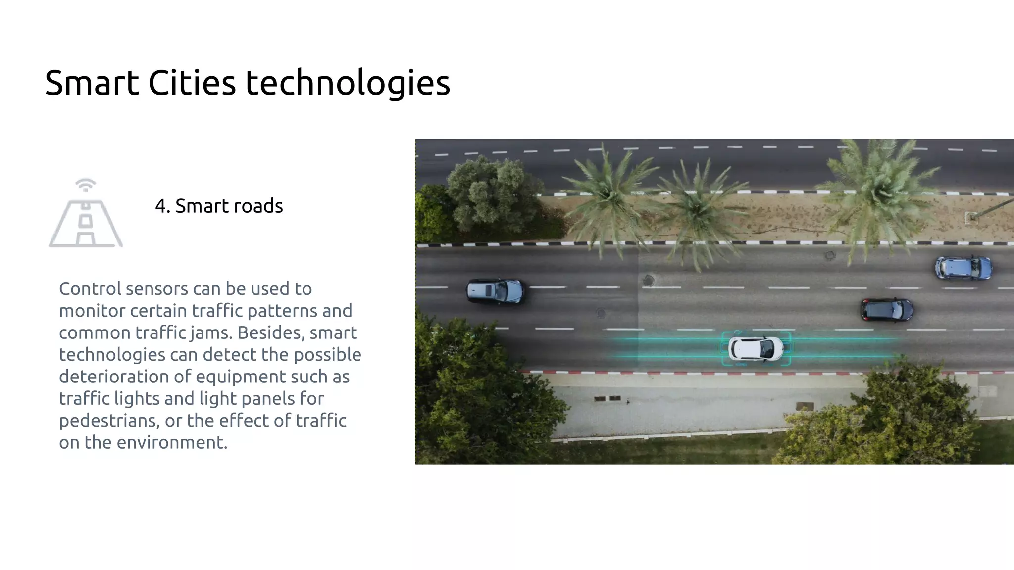 Smart Cities technologies
4. Smart roads
Control sensors can be used to
monitor certain traffic patterns and
common traffic jams. Besides, smart
technologies can detect the possible
deterioration of equipment such as
traffic lights and light panels for
pedestrians, or the effect of traffic
on the environment.
 