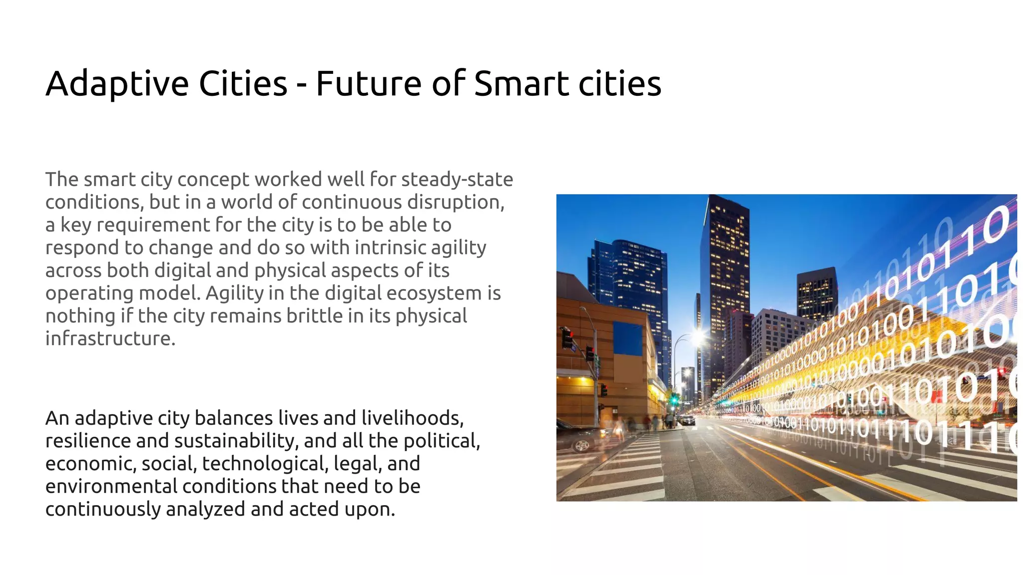 Adaptive Cities - Future of Smart cities
The smart city concept worked well for steady-state
conditions, but in a world of continuous disruption,
a key requirement for the city is to be able to
respond to change and do so with intrinsic agility
across both digital and physical aspects of its
operating model. Agility in the digital ecosystem is
nothing if the city remains brittle in its physical
infrastructure.
An adaptive city balances lives and livelihoods,
resilience and sustainability, and all the political,
economic, social, technological, legal, and
environmental conditions that need to be
continuously analyzed and acted upon.
 