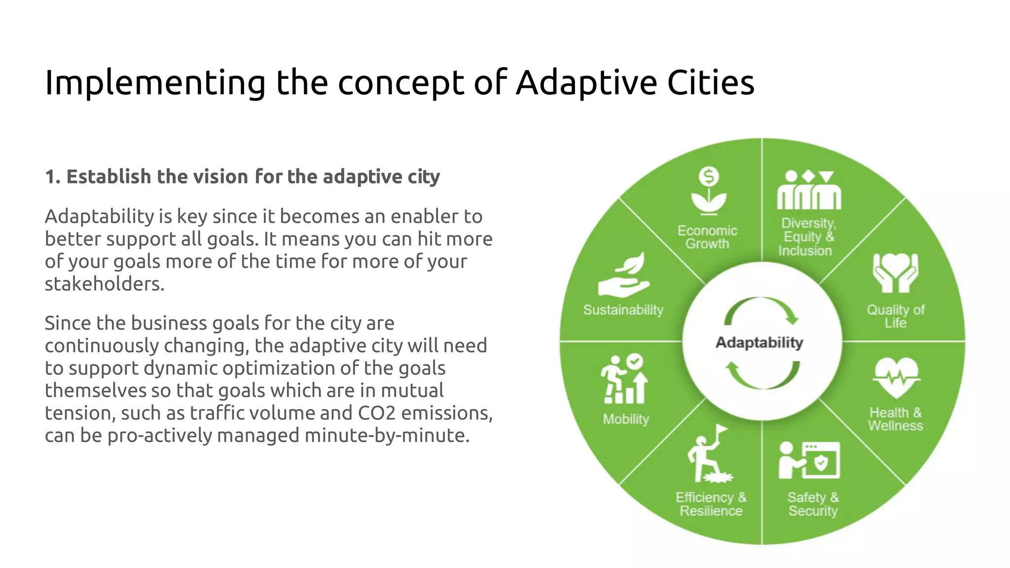 Implementing the concept of Adaptive Cities
1. Establish the vision for the adaptive city
Adaptability is key since it becomes an enabler to
better support all goals. It means you can hit more
of your goals more of the time for more of your
stakeholders.
Since the business goals for the city are
continuously changing, the adaptive city will need
to support dynamic optimization of the goals
themselves so that goals which are in mutual
tension, such as traffic volume and CO2 emissions,
can be pro-actively managed minute-by-minute.
 