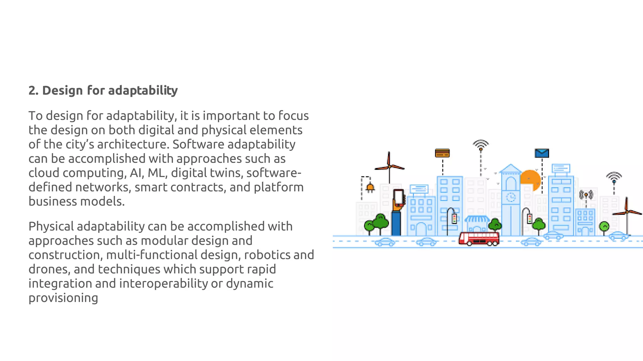 2. Design for adaptability
To design for adaptability, it is important to focus
the design on both digital and physical elements
of the city’s architecture. Software adaptability
can be accomplished with approaches such as
cloud computing, AI, ML, digital twins, software-
defined networks, smart contracts, and platform
business models.
Physical adaptability can be accomplished with
approaches such as modular design and
construction, multi-functional design, robotics and
drones, and techniques which support rapid
integration and interoperability or dynamic
provisioning
 
