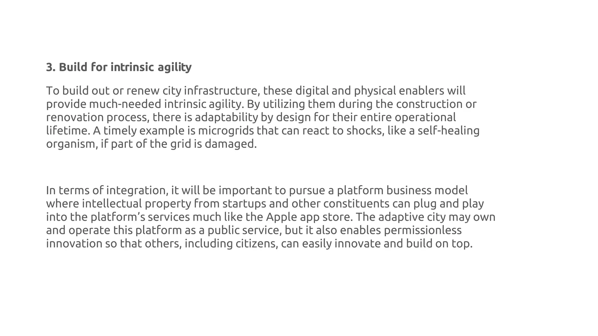 3. Build for intrinsic agility
To build out or renew city infrastructure, these digital and physical enablers will
provide much-needed intrinsic agility. By utilizing them during the construction or
renovation process, there is adaptability by design for their entire operational
lifetime. A timely example is microgrids that can react to shocks, like a self-healing
organism, if part of the grid is damaged.
In terms of integration, it will be important to pursue a platform business model
where intellectual property from startups and other constituents can plug and play
into the platform’s services much like the Apple app store. The adaptive city may own
and operate this platform as a public service, but it also enables permissionless
innovation so that others, including citizens, can easily innovate and build on top.
 