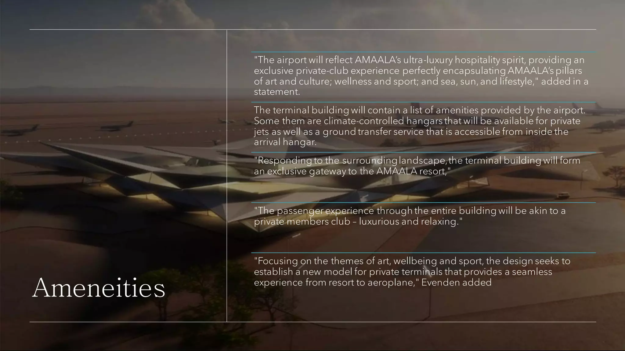 Ameneities
"The airport will reflect AMAALA’s ultra-luxury hospitality spirit, providing an
exclusive private-club experience perfectly encapsulating AMAALA’s pillars
of art and culture; wellness and sport; and sea, sun,and lifestyle," added in a
statement.
The terminal building will contain a list of amenities provided by the airport.
Some them are climate-controlled hangars that will be available for private
jets as well as a ground transfer service that is accessible from inside the
arrival hangar.
"Responding to the surroundinglandscape,the terminal building will form
an exclusive gateway to the AMAALA resort,"
"The passenger experience through the entire building will be akin to a
private members club – luxurious and relaxing."
"Focusing on the themes of art, wellbeing and sport, the design seeks to
establish a new model for private terminals that provides a seamless
experience from resort to aeroplane," Evenden added
 