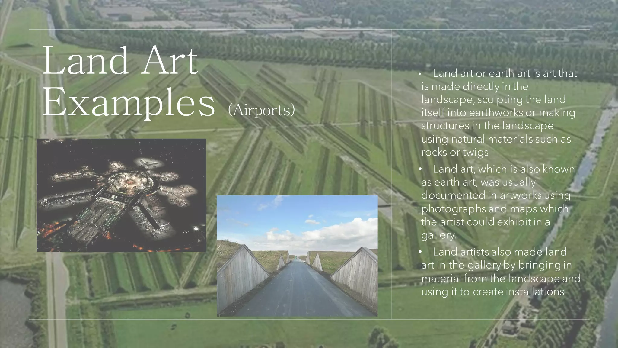 • Land art or earth art is art that
is made directly in the
landscape,sculpting the land
itself into earthworks or making
structures in the landscape
using natural materials such as
rocks or twigs
• Land art, which is also known
as earth art, was usually
documented in artworks using
photographs and maps which
the artist could exhibit in a
gallery.
• Land artists also made land
art in the gallery by bringing in
material from the landscape and
using it to create installations
Land Art
Examples (Airports)
 