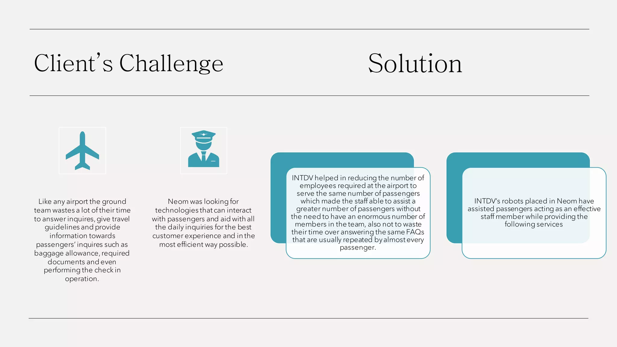 Client’s Challenge
Like any airport the ground
team wastes a lot of their time
to answer inquires,give travel
guidelines and provide
information towards
passengers’ inquires such as
baggage allowance,required
documents and even
performing the check in
operation.
Neom was looking for
technologies that can interact
with passengers and aid with all
the daily inquiries for the best
customer experience and in the
most efficient way possible.
Solution
INTDV helped in reducing the number of
employees required at the airport to
serve the same number of passengers
which made the staff able to assist a
greater number of passengers without
the need to have an enormous number of
members in the team, also not to waste
their time over answering the same FAQs
that are usually repeated byalmost every
passenger.
INTDV’s robots placed in Neom have
assisted passengers acting as an effective
staff member while providing the
following services
 