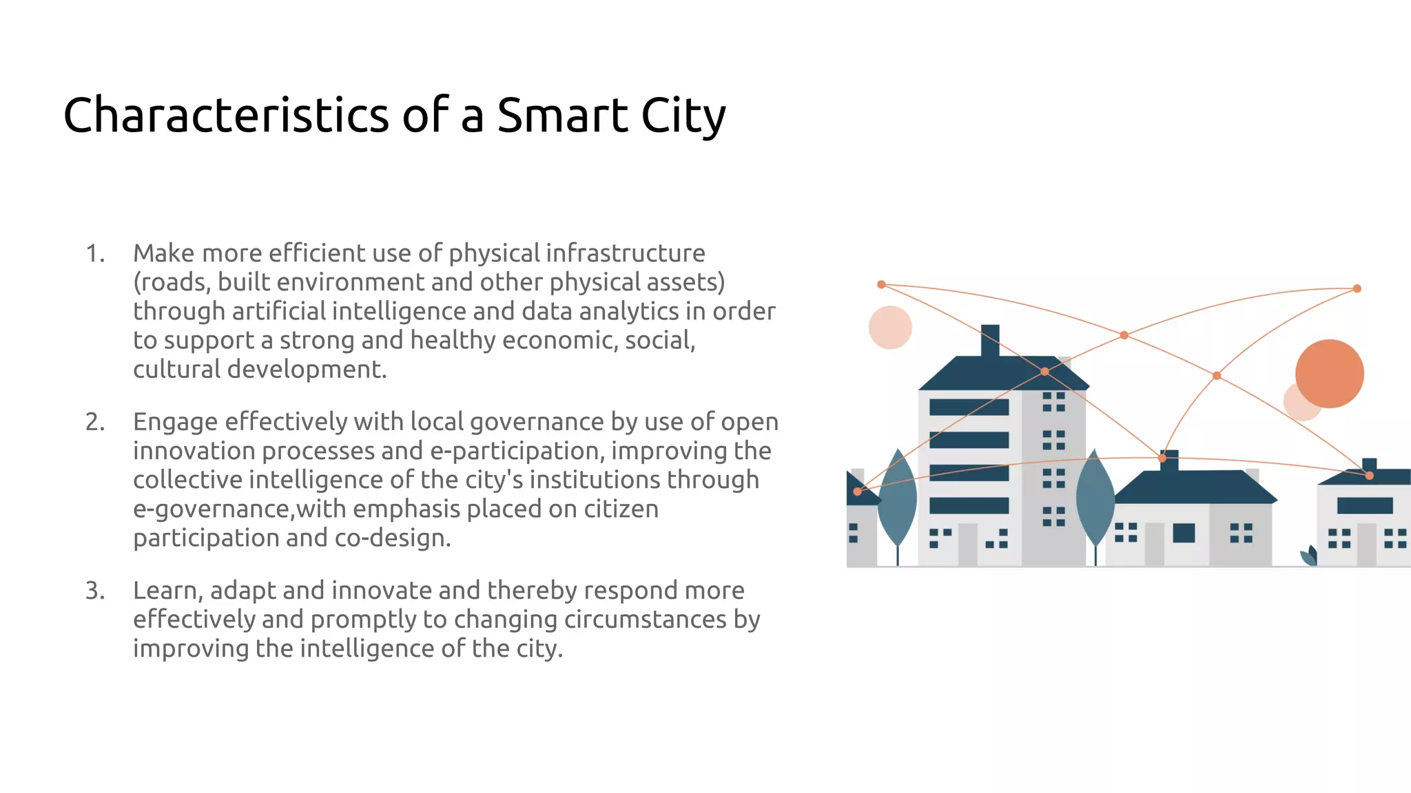 Characteristics of a Smart City
1. Make more efficient use of physical infrastructure
(roads, built environment and other physical assets)
through artificial intelligence and data analytics in order
to support a strong and healthy economic, social,
cultural development.
2. Engage effectively with local governance by use of open
innovation processes and e-participation, improving the
collective intelligence of the city's institutions through
e-governance,with emphasis placed on citizen
participation and co-design.
3. Learn, adapt and innovate and thereby respond more
effectively and promptly to changing circumstances by
improving the intelligence of the city.
 