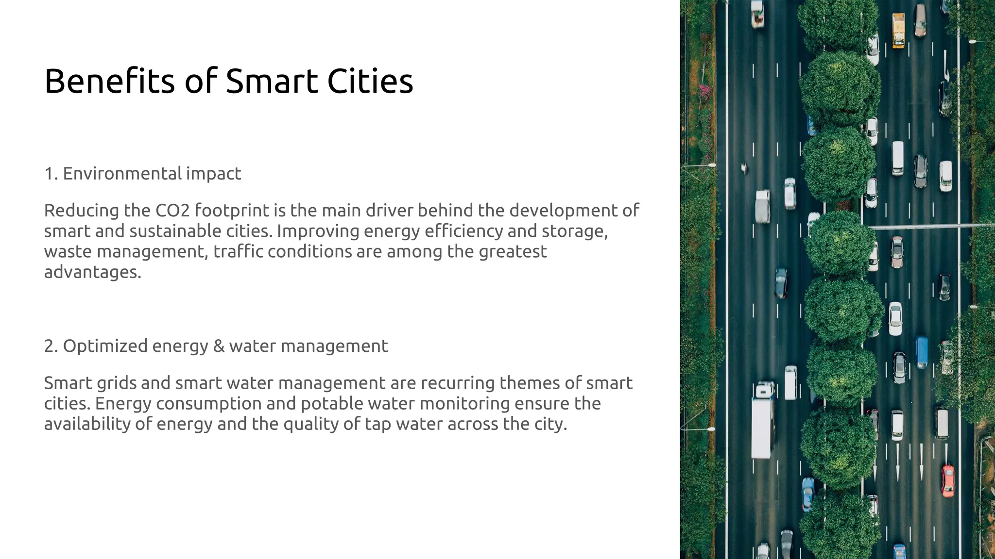 Benefits of Smart Cities
1. Environmental impact
Reducing the CO2 footprint is the main driver behind the development of
smart and sustainable cities. Improving energy efficiency and storage,
waste management, traffic conditions are among the greatest
advantages.
2. Optimized energy & water management
Smart grids and smart water management are recurring themes of smart
cities. Energy consumption and potable water monitoring ensure the
availability of energy and the quality of tap water across the city.
 